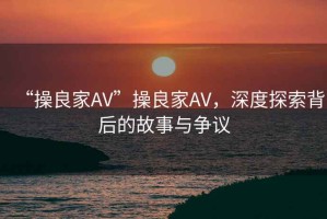 “操良家AV”操良家AV，深度探索背后的故事與爭議