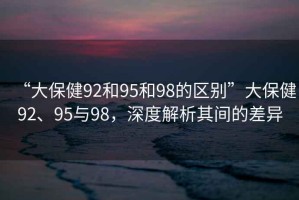 “大保健92和95和98的區(qū)別”大保健92、95與98，深度解析其間的差異