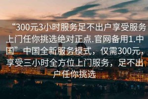 “300元3小時服務足不出戶享受服務上門任你挑選絕對正點.官網備用1.中國”中國全新服務模式，僅需300元，享受三小時全方位上門服務，足不出戶任你挑選