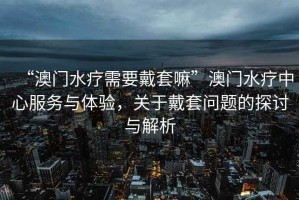 “澳門(mén)水療需要戴套嘛”澳門(mén)水療中心服務(wù)與體驗(yàn)，關(guān)于戴套問(wèn)題的探討與解析