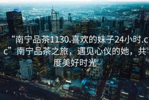 “南寧品茶1130.喜歡的妹子24小時(shí).cc”南寧品茶之旅，遇見(jiàn)心儀的她，共度美好時(shí)光