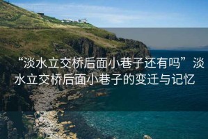 “淡水立交橋后面小巷子還有嗎”淡水立交橋后面小巷子的變遷與記憶