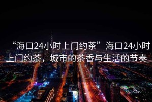 “?？?4小時上門約茶”?？?4小時上門約茶，城市的茶香與生活的節(jié)奏