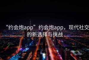 “約會炮app”約會炮app，現(xiàn)代社交的新選擇與挑戰(zhàn)