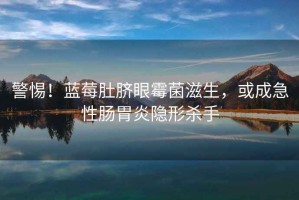 警惕！藍莓肚臍眼霉菌滋生，或成急性腸胃炎隱形殺手