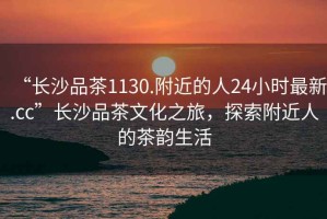 “長沙品茶1130.附近的人24小時最新.cc”長沙品茶文化之旅，探索附近人的茶韻生活