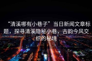 “清溪哪有小巷子”當(dāng)日新聞文章標(biāo)題，探尋清溪隱秘小巷，古韻今風(fēng)交織的秘境