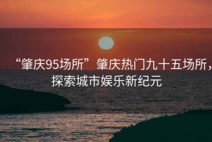 “肇慶95場(chǎng)所”肇慶熱門九十五場(chǎng)所，探索城市娛樂(lè)新紀(jì)元
