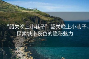 “韶關(guān)晚上小巷子”韶關(guān)晚上小巷子，探索城市夜色的隱秘魅力