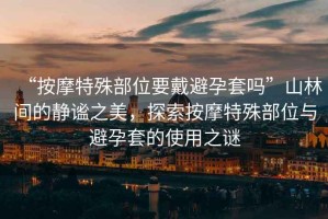 “按摩特殊部位要戴避孕套嗎”山林間的靜謐之美，探索按摩特殊部位與避孕套的使用之謎