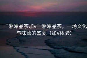 “湘潭品茶加v”湘潭品茶，一場(chǎng)文化與味蕾的盛宴（加V體驗(yàn)）