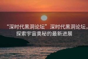 “深時代黑洞論壇”深時代黑洞論壇，探索宇宙奧秘的最新進(jìn)展