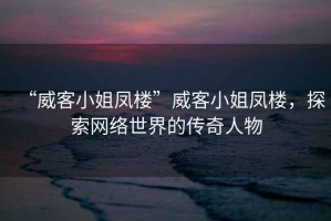 “威客小姐鳳樓”威客小姐鳳樓，探索網(wǎng)絡世界的傳奇人物