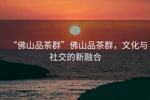 “佛山品茶群”佛山品茶群，文化與社交的新融合