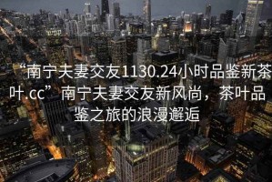 “南寧夫妻交友1130.24小時品鑒新茶葉.cc”南寧夫妻交友新風尚，茶葉品鑒之旅的浪漫邂逅