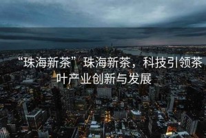 “珠海新茶”珠海新茶，科技引領茶葉產(chǎn)業(yè)創(chuàng)新與發(fā)展