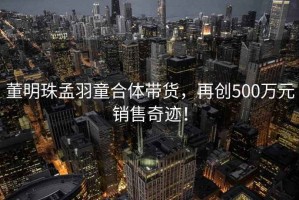 董明珠孟羽童合體帶貨，再創(chuàng)500萬(wàn)元銷售奇跡！