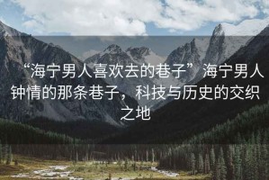 “海寧男人喜歡去的巷子”海寧男人鐘情的那條巷子，科技與歷史的交織之地