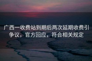 廣西一收費(fèi)站到期后兩次延期收費(fèi)引爭(zhēng)議，官方回應(yīng)，符合相關(guān)規(guī)定