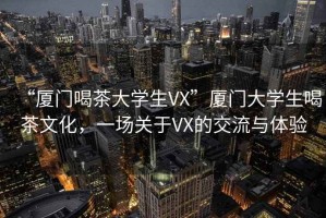 “廈門喝茶大學(xué)生VX”廈門大學(xué)生喝茶文化，一場關(guān)于VX的交流與體驗(yàn)