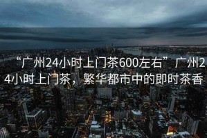 “廣州24小時(shí)上門茶600左右”廣州24小時(shí)上門茶，繁華都市中的即時(shí)茶香