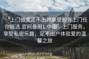 “上門做愛足不出戶享受服務(wù)上門任你挑選.官網(wǎng)備用1.中國”上門服務(wù)，享受私密樂趣，足不出戶體驗愛的溫馨之旅