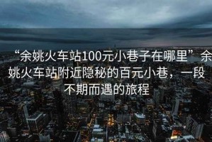 “余姚火車站100元小巷子在哪里”余姚火車站附近隱秘的百元小巷，一段不期而遇的旅程