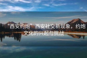 “西安約炮”西安社交新現(xiàn)象，約炮文化的興起與挑戰(zhàn)