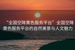 “全國空降黃色服務平臺”全國空降黃色服務平臺的自然美景與人文魅力
