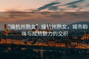“操杭州熟女”操杭州熟女，城市韻味與成熟魅力的交織