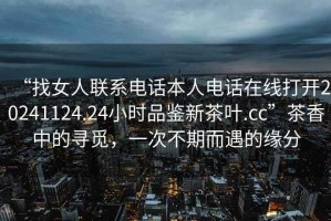 “找女人聯(lián)系電話本人電話在線打開20241124.24小時(shí)品鑒新茶葉.cc”茶香中的尋覓，一次不期而遇的緣分