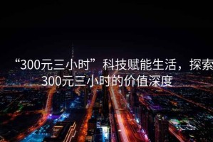 “300元三小時(shí)”科技賦能生活，探索300元三小時(shí)的價(jià)值深度