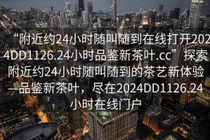 “附近約24小時隨叫隨到在線打開2024DD1126.24小時品鑒新茶葉.cc”探索附近約24小時隨叫隨到的茶藝新體驗—品鑒新茶葉，盡在2024DD1126.24小時在線門戶
