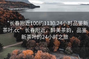“長春附近100約1130.24小時品鑒新茶葉.cc”長春附近，醉美茶韻，品鑒新茶葉的24小時之旅