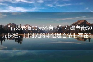 “石碣老街50元還有嗎”石碣老街50元探秘，舊時(shí)光的印記是否依舊存在？