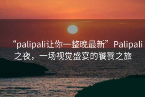 “palipali讓你一整晚最新”Palipali之夜，一場(chǎng)視覺盛宴的饕餮之旅