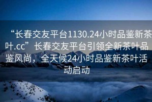 “長春交友平臺(tái)1130.24小時(shí)品鑒新茶葉.cc”長春交友平臺(tái)引領(lǐng)全新茶葉品鑒風(fēng)尚，全天候24小時(shí)品鑒新茶葉活動(dòng)啟動(dòng)