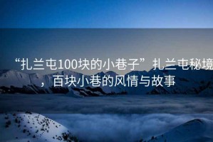 “扎蘭屯100塊的小巷子”扎蘭屯秘境，百塊小巷的風(fēng)情與故事