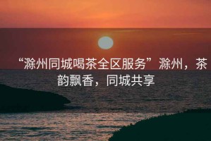 “滁州同城喝茶全區(qū)服務(wù)”滁州，茶韻飄香，同城共享