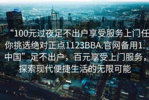 “100元過(guò)夜足不出戶享受服務(wù)上門任你挑選絕對(duì)正點(diǎn)1123BBA.官網(wǎng)備用1.中國(guó)”足不出戶，百元享受上門服務(wù)，探索現(xiàn)代便捷生活的無(wú)限可能