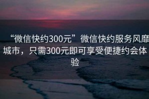 “微信快約300元”微信快約服務風靡城市，只需300元即可享受便捷約會體驗