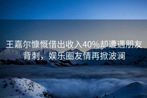 王嘉爾慷慨借出收入40%卻遭遇朋友背刺，娛樂(lè)圈友情再掀波瀾