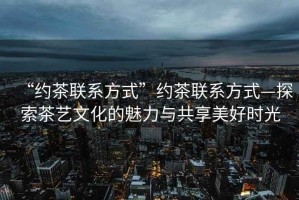 “約茶聯(lián)系方式”約茶聯(lián)系方式—探索茶藝文化的魅力與共享美好時光