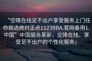 “空降在線(xiàn)足不出戶(hù)享受服務(wù)上門(mén)任你挑選絕對(duì)正點(diǎn)1123BBA.官網(wǎng)備用1.中國(guó)”中國(guó)服務(wù)革新，空降在線(xiàn)，享受足不出戶(hù)的個(gè)性化服務(wù)』