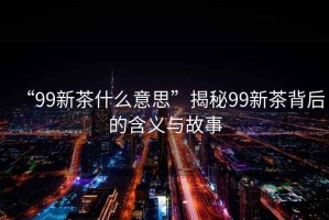 “99新茶什么意思”揭秘99新茶背后的含義與故事