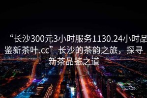 “長(zhǎng)沙300元3小時(shí)服務(wù)1130.24小時(shí)品鑒新茶葉.cc”長(zhǎng)沙的茶韻之旅，探尋新茶品鑒之道