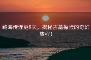 藏海傳連更8天，揭秘古墓探險(xiǎn)的奇幻旅程！