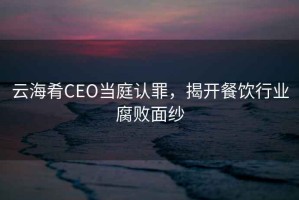 云海肴CEO當(dāng)庭認(rèn)罪，揭開餐飲行業(yè)腐敗面紗