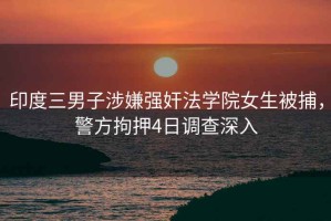 印度三男子涉嫌強(qiáng)奸法學(xué)院女生被捕，警方拘押4日調(diào)查深入