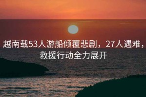 越南載53人游船傾覆悲劇，27人遇難，救援行動(dòng)全力展開(kāi)